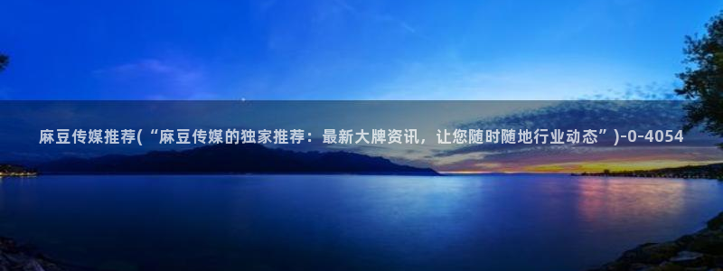 国产麻豆专区：麻豆传媒推荐(“麻豆传媒的独家推荐：最新大牌资讯，让您随时随地行业