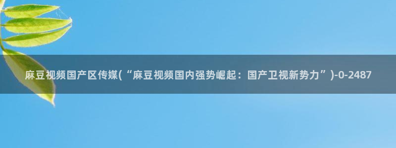国产麻豆专区：麻豆视频国产区传媒(“麻豆视频国内强势崛起：国产卫视新势力”)